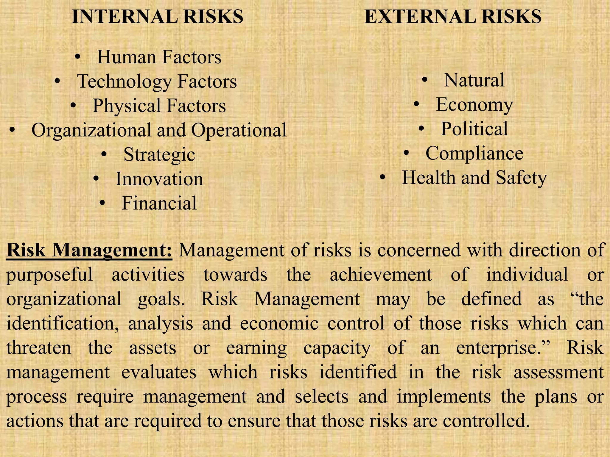 INTERNAL RISKS EXTERNAL RISKS
• Human Factors
• Technology Factors
• Physical Factors
• Organizational and Operational
• Strategic
• Innovation
• Financial
• Natural
• Economy
• Political
• Compliance
• Health and Safety
Risk Management: Management of risks is concerned with direction of
purposeful activities towards the achievement of individual or
organizational goals. Risk Management may be defined as “the
identification, analysis and economic control of those risks which can
threaten the assets or earning capacity of an enterprise.” Risk
management evaluates which risks identified in the risk assessment
process require management and selects and implements the plans or
actions that are required to ensure that those risks are controlled.
 