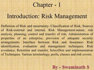 Chapter - 1
Introduction: Risk Management
Definition of Risk and uncertainty- Classification of Risk, Sources
of Risk-external and internal. Risk Management-nature, risk
analysis, planning, control and transfer of risk, Administration of
properties of an enterprise, provision of adequate security
arrangements. Interface between Risk and Insurance- Risk
identification, evaluation and management techniques, Risk
avoidance, Retention and transfer, Selecti9on and implementation
of Techniques. Various terminology, perils, clauses and risk covers.
 