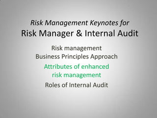 Risk Management Keynotes for
Risk Manager & Internal Audit
        Risk management
   Business Principles Approach
     Attributes of enhanced
        risk management
      Roles of Internal Audit
 