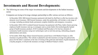Investments and Recent Developments:
 The following are some of the major investments and developments in the Indian insurance
sector.
• Companies are trying to leverage strategic partnership to offer various services as follows:
• In December 2020, SBI General Insurance partnered with InterCity RailYatri to offer bus travelers with
domestic travel insurance. SBI General Insurance, under this partnership, will include a wide range of
coverage, including accidental death, permanent complete disability and emergency evacuation.
• In December 2020, ICICI Lombard General Insurance has partnered with Plum, India's fastest growing
employee health insurance start-up, to reimagine and co-create India's first technologically backed
group of health insurance products. ICICI Lombard and Plum plan to fix four key elements of
community health insurance using new technologies such as real-time pricing, onboarding, program
administration and claims.
• In November 2020, Bajaj Allianz General Insurance joined forces with Muthoot Finance to offer
insurance on gold jewellery. This scheme is planned to provide insurance coverage for gold jewelry
pieces for the latter’s customers at the time of closing of the gold loan and release of gold ornaments. As
a loyalty program, it will provide insurance coverage to Muthoot Finance's clients.
 