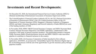 Investments and Recent Developments:
• On December 02, 2020, the International Financial Services Centers Authority (IFSCA)
obtained membership of International Association of Insurance Supervisors (IAIS).
• The United Kingdom’s Financial Conduct Authority (FCA), the US’s National Association
of Insurance Commissioners (NIAC); the US’s Federal Insurance Office of the US
Department of Treasury Insurance (FIO); Singapore’s Monetary Authority of Singapore
(MAS); and India’s Insurance Regulatory and Growth Authority of India (IRDAI) are some
of the leading members of IAIS.
• In November 2020, HDFC ERGO General Insurance Company and NSDL Payments Bank
Limited, National Securities Depository Ltd (NSDL) Subsidiary, collaborated to offer
customers a full range of general insurance products. This partnership intends to integrate
NSDL Payments Bank's broad distribution network and HDFC ERGO's wide innovation
pipeline to contribute to financial inclusion in the country.
• In November 2020, Life Insurance Corporation of India launched its first software
application, ANANDA, an acronym for ‘Atmanirbhar Agents New Business Digital App’ or
the on-boarding process with the aid of the agent/broker to get life insurance policy through
paperless module.
 