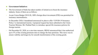  Government Initiatives
 The Government of India has taken number of initiatives to boost the insurance
industry. Some of them are as follows:
• As per Union Budget 2019-20, 100% foreign direct investment (FDI) was permitted for
insurance intermediaries.
• In December 2020, Uttarakhand announced its plan to offer ‘COVID-19 Insurance
Policy’ to international tourists. A proposal request has been submitted to the Union
Tourism Minister, Mr. Prahlad Patel, to introduce special life insurance policies for
foreign tourists.
• On December 03, 2020, as a one-time measure, IRDAI announced that it has authorized
up to 5% of the existing premium rates to change the base premium. This move was to
ensure viability and longevity for smooth transformation of the existing goods.
 