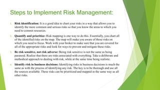 Steps to Implement Risk Management:
1. Risk identification: It is a good idea to chart your risks in a way that allows you to
identify the more common and serious risks so that you know the areas to which you
need to commit resources.
2. Quantify and prioritize: Risk mapping is one way to do this. Essentially, you chart all
of the identified risks on the map. The map will make you aware of those risks on
which you need to focus. Work with your broker to make sure that you are covered for
all of the appropriate risks and look for ways to prevent and mitigate these risks.
3. Be risk sensitive, not risk adverse: Being risk sensitive is not the same as being
paranoid. Realize that there are risks associated with everything. Take a deliberate and
methodical approach to dealing with risk, while at the same time being realistic.
4. Identify risk in business decisions: Identifying risks in business decisions is much the
same as with the process of identifying any risk. The key is to be thorough and use all
the sources available. These risks can be prioritized and mapped in the same way as all
other risks.
 