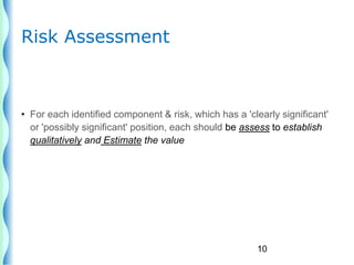 10
Risk Assessment
• For each identified component & risk, which has a 'clearly significant'
or 'possibly significant' position, each should be assess to establish
qualitatively and Estimate the value
 