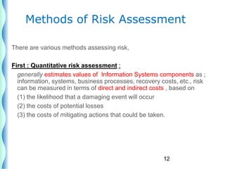 12
Methods of Risk Assessment
There are various methods assessing risk,
First : Quantitative risk assessment :
generally estimates values of Information Systems components as ;
information, systems, business processes, recovery costs, etc., risk
can be measured in terms of direct and indirect costs , based on
(1) the likelihood that a damaging event will occur
(2) the costs of potential losses
(3) the costs of mitigating actions that could be taken.
 