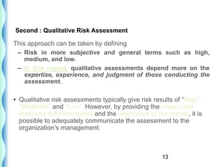13
This approach can be taken by defining
– Risk in more subjective and general terms such as high,
medium, and low.
– In this regard, qualitative assessments depend more on the
expertise, experience, and judgment of those conducting the
assessment.
• Qualitative risk assessments typically give risk results of “High”,
“Moderate” and “Low”. However, by providing the impact and
likelihood definition tables and the description of the impact, it is
possible to adequately communicate the assessment to the
organization’s management.
Second : Qualitative Risk Assessment
 
