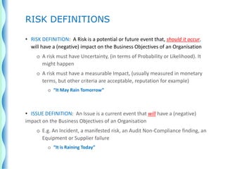 • RISK DEFINITION: A Risk is a potential or future event that, should it occur,
will have a (negative) impact on the Business Objectives of an Organisation
o A risk must have Uncertainty, (in terms of Probability or Likelihood). It
might happen
o A risk must have a measurable Impact, (usually measured in monetary
terms, but other criteria are acceptable, reputation for example)
o “It May Rain Tomorrow”
• ISSUE DEFINITION: An Issue is a current event that will have a (negative)
impact on the Business Objectives of an Organisation
o E.g. An Incident, a manifested risk, an Audit Non-Compliance finding, an
Equipment or Supplier failure
o “It is Raining Today”
RISK DEFINITIONS
 