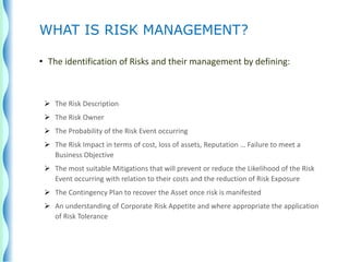 • The identification of Risks and their management by defining:
 The Risk Description
 The Risk Owner
 The Probability of the Risk Event occurring
 The Risk Impact in terms of cost, loss of assets, Reputation … Failure to meet a
Business Objective
 The most suitable Mitigations that will prevent or reduce the Likelihood of the Risk
Event occurring with relation to their costs and the reduction of Risk Exposure
 The Contingency Plan to recover the Asset once risk is manifested
 An understanding of Corporate Risk Appetite and where appropriate the application
of Risk Tolerance
WHAT IS RISK MANAGEMENT?
 