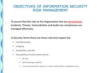 To ensure that the risks to the Organisation that are derived from,
Incidents, Threats, Vulnerabilities and Audit non-compliances are
managed effectively.
In Security Terms these are those risks that impact the:
• Confidentiality,
• Integrity,
• Availability, and the
• Traceability of Information whilst:
• At rest
• Whilst being modified
• In transit (around a system, e-mail, media device, telephone etc.)
OBJECTIVES OF INFORMATION SECURITY
RISK MANAGEMENT
 