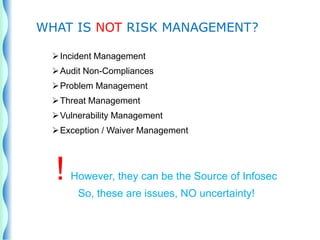 Incident Management
Audit Non-Compliances
Problem Management
Threat Management
Vulnerability Management
Exception / Waiver Management
! However, they can be the Source of Infosec
So, these are issues, NO uncertainty!
WHAT IS NOT RISK MANAGEMENT?
 