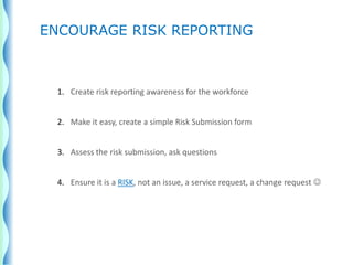 1. Create risk reporting awareness for the workforce
2. Make it easy, create a simple Risk Submission form
3. Assess the risk submission, ask questions
4. Ensure it is a RISK, not an issue, a service request, a change request 
ENCOURAGE RISK REPORTING
 
