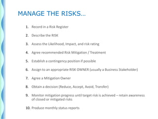 1. Record in a Risk Register
2. Describe the RISK
3. Assess the Likelihood, Impact, and risk rating
4. Agree recommended Risk Mitigation / Treatment
5. Establish a contingency position if possible
6. Assign to an appropriate RISK OWNER (usually a Business Stakeholder)
7. Agree a Mitigation Owner
8. Obtain a decision (Reduce, Accept, Avoid, Transfer)
9. Monitor mitigation progress until target risk is achieved – retain awareness
of closed or mitigated risks
10. Produce monthly status reports
MANAGE THE RISKS…
 