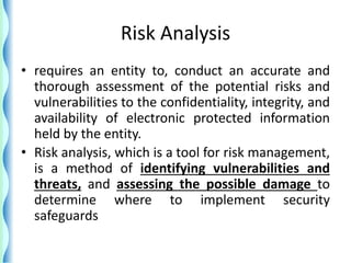 Risk Analysis
• requires an entity to, conduct an accurate and
thorough assessment of the potential risks and
vulnerabilities to the confidentiality, integrity, and
availability of electronic protected information
held by the entity.
• Risk analysis, which is a tool for risk management,
is a method of identifying vulnerabilities and
threats, and assessing the possible damage to
determine where to implement security
safeguards
 