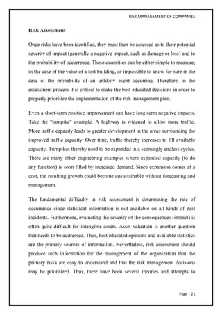 RISK MANAGEMENT OF COMPANIES 
Page | 21 
Risk Assessment 
Once risks have been identified, they must then be assessed as to their potential severity of impact (generally a negative impact, such as damage or loss) and to the probability of occurrence. These quantities can be either simple to measure, in the case of the value of a lost building, or impossible to know for sure in the case of the probability of an unlikely event occurring. Therefore, in the assessment process it is critical to make the best educated decisions in order to properly prioritize the implementation of the risk management plan. 
Even a short-term positive improvement can have long-term negative impacts. Take the "turnpike" example. A highway is widened to allow more traffic. More traffic capacity leads to greater development in the areas surrounding the improved traffic capacity. Over time, traffic thereby increases to fill available capacity. Turnpikes thereby need to be expanded in a seemingly endless cycles. There are many other engineering examples where expanded capacity (to do any function) is soon filled by increased demand. Since expansion comes at a cost, the resulting growth could become unsustainable without forecasting and management. 
The fundamental difficulty in risk assessment is determining the rate of occurrence since statistical information is not available on all kinds of past incidents. Furthermore, evaluating the severity of the consequences (impact) is often quite difficult for intangible assets. Asset valuation is another question that needs to be addressed. Thus, best educated opinions and available statistics are the primary sources of information. Nevertheless, risk assessment should produce such information for the management of the organization that the primary risks are easy to understand and that the risk management decisions may be prioritized. Thus, there have been several theories and attempts to  