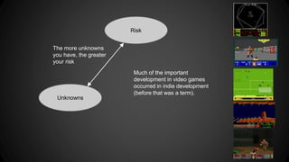 Risk 
The more unknowns 
you have, the greater 
your risk 
Unknowns 
Much of the important 
development in video games 
occurred in indie development 
(before that was a term). 
 