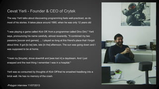 Cevat Yerli - Founder & CEO of Crytek 
The way Yerli talks about discovering programming feels well-practiced, as do 
most of his stories. It takes place around 1990, when he was only 12 years old 
"I was playing a game called Kick Off, from a programmer called Dino Dini," Yerli 
says, pronouncing his name carefully, almost reverently. "It combined my two 
passions [soccer and games]. ... I played so long at this friend's place that I forgot 
about time. It got [to be] late, late [in the] afternoon. The sun was going down and I 
was supposed to be at home. 
"I took my [bicycle], drove downhill and [was lost in] a daydream. And I just 
snapped and the next thing I remember I was in a hospital." 
Yerli was so consumed by thoughts of Kick Off that he smashed headlong into a 
brick wall. He has no memory of the crash. 
-Polygon interview 11/07/2013 
Dino Dini 2014 
 