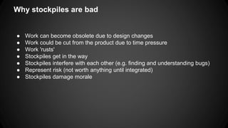 Why stockpiles are bad 
● Work can become obsolete due to design changes 
● Work could be cut from the product due to time pressure 
● Work 'rusts' 
● Stockpiles get in the way 
● Stockpiles interfere with each other (e.g. finding and understanding bugs) 
● Represent risk (not worth anything until integrated) 
● Stockpiles damage morale 
 