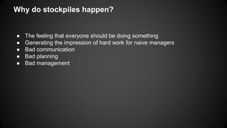 Why do stockpiles happen? 
● The feeling that everyone should be doing something 
● Generating the impression of hard work for naive managers 
● Bad communication 
● Bad planning 
● Bad management 
 