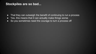 Stockpiles are so bad... 
● That they can outweigh the benefit of continuing to run a process 
● Yes, this means that it can actually make things worse 
● So you sometimes need the courage to turn a process off 
 