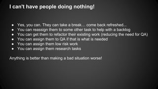 I can't have people doing nothing! 
● Yes, you can. They can take a break… come back refreshed... 
● You can reassign them to some other task to help with a backlog 
● You can get them to refactor their existing work (reducing the need for QA) 
● You can assign them to QA if that is what is needed 
● You can assign them low risk work 
● You can assign them research tasks 
Anything is better than making a bad situation worse! 
 