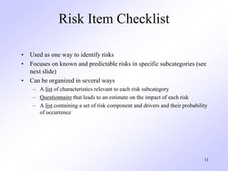 11
Risk Item Checklist
• Used as one way to identify risks
• Focuses on known and predictable risks in specific subcategories (see
next slide)
• Can be organized in several ways
– A list of characteristics relevant to each risk subcategory
– Questionnaire that leads to an estimate on the impact of each risk
– A list containing a set of risk component and drivers and their probability
of occurrence
 