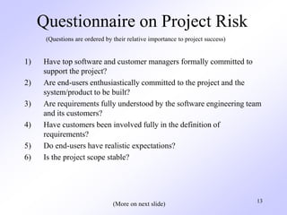 13
Questionnaire on Project Risk
1) Have top software and customer managers formally committed to
support the project?
2) Are end-users enthusiastically committed to the project and the
system/product to be built?
3) Are requirements fully understood by the software engineering team
and its customers?
4) Have customers been involved fully in the definition of
requirements?
5) Do end-users have realistic expectations?
6) Is the project scope stable?
(Questions are ordered by their relative importance to project success)
(More on next slide)
 