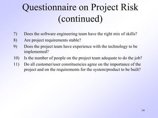 14
Questionnaire on Project Risk
(continued)
7) Does the software engineering team have the right mix of skills?
8) Are project requirements stable?
9) Does the project team have experience with the technology to be
implemented?
10) Is the number of people on the project team adequate to do the job?
11) Do all customer/user constituencies agree on the importance of the
project and on the requirements for the system/product to be built?
 