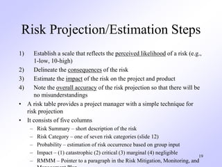 19
Risk Projection/Estimation Steps
1) Establish a scale that reflects the perceived likelihood of a risk (e.g.,
1-low, 10-high)
2) Delineate the consequences of the risk
3) Estimate the impact of the risk on the project and product
4) Note the overall accuracy of the risk projection so that there will be
no misunderstandings
• A risk table provides a project manager with a simple technique for
risk projection
• It consists of five columns
– Risk Summary – short description of the risk
– Risk Category – one of seven risk categories (slide 12)
– Probability – estimation of risk occurrence based on group input
– Impact – (1) catastrophic (2) critical (3) marginal (4) negligible
– RMMM – Pointer to a paragraph in the Risk Mitigation, Monitoring, and
 