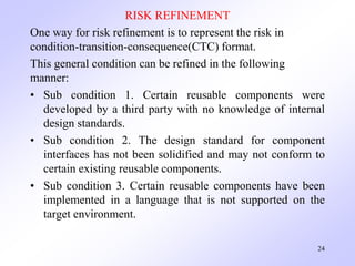 RISK REFINEMENT
One way for risk refinement is to represent the risk in
condition-transition-consequence(CTC) format.
This general condition can be refined in the following
manner:
• Sub condition 1. Certain reusable components were
developed by a third party with no knowledge of internal
design standards.
• Sub condition 2. The design standard for component
interfaces has not been solidified and may not conform to
certain existing reusable components.
• Sub condition 3. Certain reusable components have been
implemented in a language that is not supported on the
target environment.
24
 