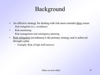 26
Background
• An effective strategy for dealing with risk must consider three issues
Risk mitigation (i.e., avoidance)
• Risk monitoring
Risk management and contingency planning
• Risk mitigation (avoidance) is the primary strategy and is achieved
through a plan
– Example: Risk of high staff turnover
(More on next slide)
 