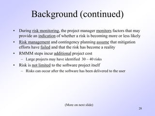 28
Background (continued)
• During risk monitoring, the project manager monitors factors that may
provide an indication of whether a risk is becoming more or less likely
• Risk management and contingency planning assume that mitigation
efforts have failed and that the risk has become a reality
• RMMM steps incur additional project cost
– Large projects may have identified 30 – 40 risks
• Risk is not limited to the software project itself
– Risks can occur after the software has been delivered to the user
(More on next slide)
 