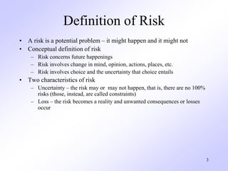 3
Definition of Risk
• A risk is a potential problem – it might happen and it might not
• Conceptual definition of risk
– Risk concerns future happenings
– Risk involves change in mind, opinion, actions, places, etc.
– Risk involves choice and the uncertainty that choice entails
• Two characteristics of risk
– Uncertainty – the risk may or may not happen, that is, there are no 100%
risks (those, instead, are called constraints)
– Loss – the risk becomes a reality and unwanted consequences or losses
occur
 