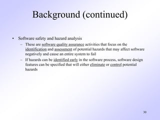 30
Background (continued)
• Software safety and hazard analysis
– These are software quality assurance activities that focus on the
identification and assessment of potential hazards that may affect software
negatively and cause an entire system to fail
– If hazards can be identified early in the software process, software design
features can be specified that will either eliminate or control potential
hazards
 