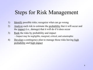 8
Steps for Risk Management
1) Identify possible risks; recognize what can go wrong
2) Analyze each risk to estimate the probability that it will occur and
the impact (i.e., damage) that it will do if it does occur
3) Rank the risks by probability and impact
- Impact may be negligible, marginal, critical, and catastrophic
4) Develop a contingency plan to manage those risks having high
probability and high impact
 