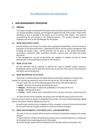 RISK MANAGEMENT AND ASSESSMENT
1 RISK MANAGEMENT PROCEDURE
1.1 PROCESS
The project manager working with the project team and project sponsors will ensure that risks
are actively identified, analyzed, and managed throughout the life of the project. Risks will be
identified as early as possible in the project so as to minimize their impact. The steps for
accomplishing this are outlined in the following sections. The <project manager or other
designee> will serve as the Risk Manager for this project.
1.2 RISK IDENTIFICATION
Risk identification will involve the project team, appropriate stakeholders, and will include an
evaluation of environmental factors, organizational culture and the project management plan
including the project scope. Careful attention will be given to the project deliverables,
assumptions, constraints, WBS, cost/effort estimates, resource plan, and other key project
documents.
A Risk Management Log will be generated and updated as needed and will be stored
electronically in the project library located at <file location>.
1.3 RISK ANALYSIS
All risks identified will be assessed to identify the range of possible project outcomes.
Qualification will be used to determine which risks are the top risks to pursue and respond to
and which risks can be ignored.
1.4 RISK RESPONSE PLANNING
Each major risk (those falling in the Red & Yellow zones) will be assigned to a project team
member for monitoring purposes to ensure that the risk will not “fall through the cracks”.
For each major risk, one of the following approaches will be selected to address it:
 Avoid – eliminate the threat by eliminating the cause
 Mitigate – Identify ways to reduce the probability or the impact of the risk
 Accept – Nothing will be done
 Transfer – Make another party responsible for the risk (buy insurance, outsourcing, etc.)
For each risk that will be mitigated, the project team will identify ways to prevent the risk
from occurring or reduce its impact or probability of occurring. This may include prototyping, adding
tasks to the project schedule, adding resources, etc.
For each major risk that is to be mitigated or that is accepted, a course of action will be outlined
for the event that the risk does materialize in order to minimize its impact.
1.5 RISK MONITORING, CONTROLLING, AND REPORTING
The level of risk on a project will be tracked, monitored and reported throughout the project
lifecycle.
A “Top 10 Risk List” will be maintained by the project team and will be reported as a component
of the project status reporting process for this project.
All project change requests will be analyzed for their possible impact to the project risks.
 