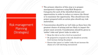 Riskmanagement
Planning
(Strategies)
 The primary objective of this step is to prepare
management responses using Risk Response
Categories for each of the identified threats and
opportunities in order to reduce or remove the threat
or to maximize the opportunity. This should leave the
project prepared with an action plan should any risk
materialize.
 Concentration should be on ‘red’ risks as these have the
greatest chance of arising and are likely to impact the
project most severely. Consideration should be given to
‘amber’ risks and ‘green’ risks in order to:
 Keep the risk at as low a level as is practical
 Be prepared to respond to the risk should its severity
level increase during the project
 Ensure that ‘green’ or ‘amber’ risks do not increase the
chance of a ‘red’ risk being encountered
 