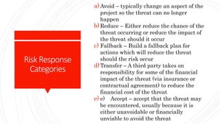 RiskResponse
Categories
a)Avoid – typically change an aspect of the
project so the threat can no longer
happen
b)Reduce – Either reduce the chance of the
threat occurring or reduce the impact of
the threat should it occur
c) Fallback – Build a fallback plan for
actions which will reduce the threat
should the risk occur
d)Transfer – A third party takes on
responsibility for some of the financial
impact of the threat (via insurance or
contractual agreement) to reduce the
financial cost of the threat
e) e) Accept – accept that the threat may
be encountered, usually because it is
either unavoidable or financially
unviable to avoid the threat
 