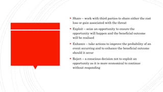  Share – work with third parties to share either the cost
loss or gain associated with the threat
 Exploit – seize an opportunity to ensure the
opportunity will happen and the beneficial outcome
will be realised
 Enhance – take actions to improve the probability of an
event occurring and to enhance the beneficial outcome
should it occur
 Reject – a conscious decision not to exploit an
opportunity as it is more economical to continue
without responding
 