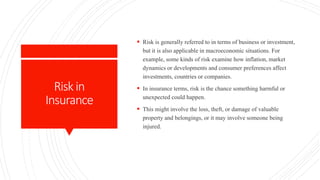 Riskin
Insurance
 Risk is generally referred to in terms of business or investment,
but it is also applicable in macroeconomic situations. For
example, some kinds of risk examine how inflation, market
dynamics or developments and consumer preferences affect
investments, countries or companies.
 In insurance terms, risk is the chance something harmful or
unexpected could happen.
 This might involve the loss, theft, or damage of valuable
property and belongings, or it may involve someone being
injured.
 
