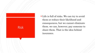 Risk
 Life is full of risks. We can try to avoid
them or reduce their likelihood and
consequences, but we cannot eliminate
them. we can, however, pay someone to
share them. That is the idea behind
insurance.
 