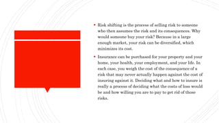  Risk shifting is the process of selling risk to someone
who then assumes the risk and its consequences. Why
would someone buy your risk? Because in a large
enough market, your risk can be diversified, which
minimizes its cost.
 Insurance can be purchased for your property and your
home, your health, your employment, and your life. In
each case, you weigh the cost of the consequence of a
risk that may never actually happen against the cost of
insuring against it. Deciding what and how to insure is
really a process of deciding what the costs of loss would
be and how willing you are to pay to get rid of those
risks.
 