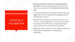 Elementsof
InsurableRisk
 Insurance companies normally only indemnify against
pure risks (in term of money financial risk, in term of
occurrences particular risk), otherwise known as event
risks.
 A pure risk includes any uncertain situation where the
opportunity for loss is present and the opportunity for
financial gain is absent.
 Financial risks are the risks where the outcome of an
event (i.e. event giving birth to a loss) can be measured
in monetary terms. The losses can be assessed and a
proper money value can be given to those losses.
 Particular risks are, there are risks which usually arise
from actions of individuals or even group of
individuals.
 