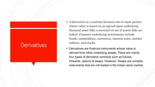 Derivatives
 A derivative is a contract between two or more parties
whose value is based on an agreed-upon underlying
financial asset (like a security) or set of assets (like an
index). Common underlying instruments include
bonds, commodities, currencies, interest rates, market
indexes, and stocks.
 Derivatives are financial instruments whose value is
derived from other underlying assets. There are mainly
four types of derivative contracts such as futures,
forwards, options & swaps. However, Swaps are complex
instruments that are not traded in the Indian stock market.
 