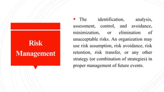 Risk
Management
 The identification, analysis,
assessment, control, and avoidance,
minimization, or elimination of
unacceptable risks. An organization may
use risk assumption, risk avoidance, risk
retention, risk transfer, or any other
strategy (or combination of strategies) in
proper management of future events.
 