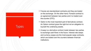 Types
 Futures are standardized contracts and they are traded
on the exchange. On the other hand, Forward contract is
an agreement between two parties and it is traded over-
the-counter (OTC).
 Option is the most important part of derivatives contract.
An Option contract gives the right but not an obligation to
buy/sell the underlying assets.
 A swap is a derivative contract made between two parties
to exchange cash flows in the future. Interest rate swaps
and currency swaps are the most popular swap contracts,
which are traded over the counters between financial
institutions.
 