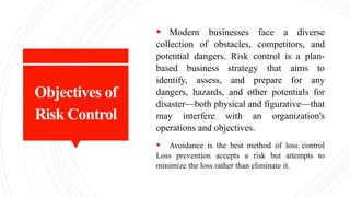 Objectives of
Risk Control
 Modern businesses face a diverse
collection of obstacles, competitors, and
potential dangers. Risk control is a plan-
based business strategy that aims to
identify, assess, and prepare for any
dangers, hazards, and other potentials for
disaster—both physical and figurative—that
may interfere with an organization's
operations and objectives.
 Avoidance is the best method of loss control
Loss prevention accepts a risk but attempts to
minimize the loss rather than eliminate it.
 