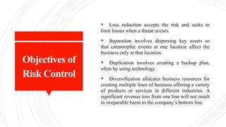 Objectives of
Risk Control
 Loss reduction accepts the risk and seeks to
limit losses when a threat occurs.
 Separation involves dispersing key assets so
that catastrophic events at one location affect the
business only at that location.
 Duplication involves creating a backup plan,
often by using technology.
 Diversification allocates business resources for
creating multiple lines of business offering a variety
of products or services in different industries. A
significant revenue loss from one line will not result
in irreparable harm to the company’s bottom line.
 