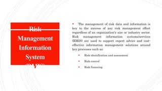 Risk
Management
Information
System
(RMIS)
 The management of risk data and information is
key to the success of any risk management effort
regardless of an organization's size or industry sector.
Risk management information systems/services
(RMIS) are used to support expert advice and cost-
effective information management solutions around
key processes such as:
 Risk identification and assessment
 Risk control
 Risk financing
 
