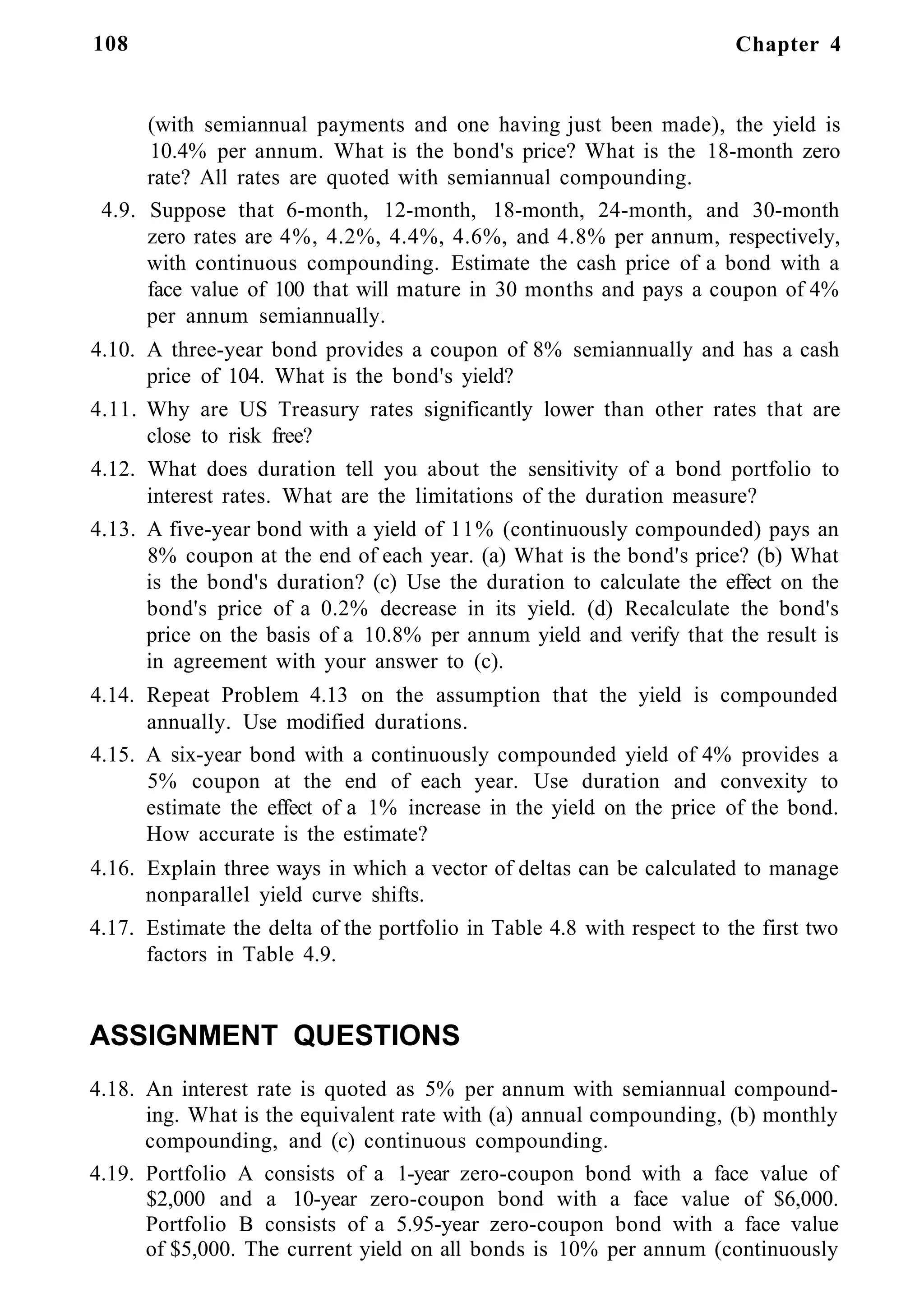 108 Chapter 4
(with semiannual payments and one having just been made), the yield is
10.4% per annum. What is the bond's price? What is the 18-month zero
rate? All rates are quoted with semiannual compounding.
4.9. Suppose that 6-month, 12-month, 18-month, 24-month, and 30-month
zero rates are 4%, 4.2%, 4.4%, 4.6%, and 4.8% per annum, respectively,
with continuous compounding. Estimate the cash price of a bond with a
face value of 100 that will mature in 30 months and pays a coupon of 4%
per annum semiannually.
4.10. A three-year bond provides a coupon of 8% semiannually and has a cash
price of 104. What is the bond's yield?
4.11. Why are US Treasury rates significantly lower than other rates that are
close to risk free?
4.12. What does duration tell you about the sensitivity of a bond portfolio to
interest rates. What are the limitations of the duration measure?
4.13. A five-year bond with a yield of 11% (continuously compounded) pays an
8% coupon at the end of each year. (a) What is the bond's price? (b) What
is the bond's duration? (c) Use the duration to calculate the effect on the
bond's price of a 0.2% decrease in its yield. (d) Recalculate the bond's
price on the basis of a 10.8% per annum yield and verify that the result is
in agreement with your answer to (c).
4.14. Repeat Problem 4.13 on the assumption that the yield is compounded
annually. Use modified durations.
4.15. A six-year bond with a continuously compounded yield of 4% provides a
5% coupon at the end of each year. Use duration and convexity to
estimate the effect of a 1% increase in the yield on the price of the bond.
How accurate is the estimate?
4.16. Explain three ways in which a vector of deltas can be calculated to manage
nonparallel yield curve shifts.
4.17. Estimate the delta of the portfolio in Table 4.8 with respect to the first two
factors in Table 4.9.
ASSIGNMENT QUESTIONS
4.18. An interest rate is quoted as 5% per annum with semiannual compound-
ing. What is the equivalent rate with (a) annual compounding, (b) monthly
compounding, and (c) continuous compounding.
4.19. Portfolio A consists of a 1-year zero-coupon bond with a face value of
$2,000 and a 10-year zero-coupon bond with a face value of $6,000.
Portfolio B consists of a 5.95-year zero-coupon bond with a face value
of $5,000. The current yield on all bonds is 10% per annum (continuously
 