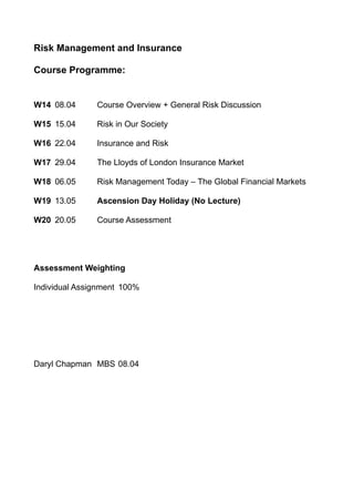 Risk Management and Insurance

Course Programme:


W14 08.04      Course Overview + General Risk Discussion

W15 15.04      Risk in Our Society

W16 22.04      Insurance and Risk

W17 29.04      The Lloyds of London Insurance Market

W18 06.05      Risk Management Today – The Global Financial Markets

W19 13.05      Ascension Day Holiday (No Lecture)

W20 20.05      Course Assessment




Assessment Weighting

Individual Assignment 100%




Daryl Chapman MBS 08.04
 